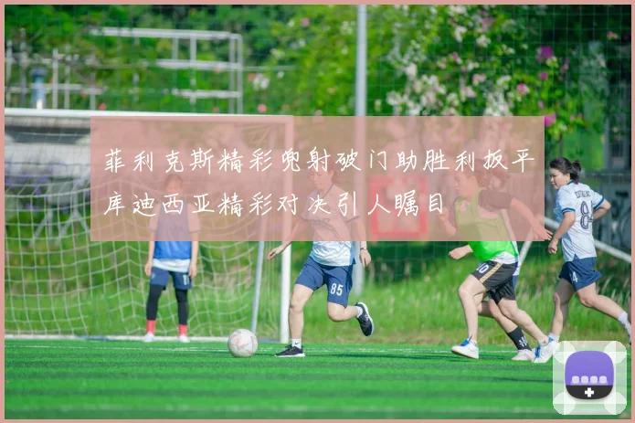 菲利克斯精彩兜射破门助胜利扳平库迪西亚精彩对决引人瞩目