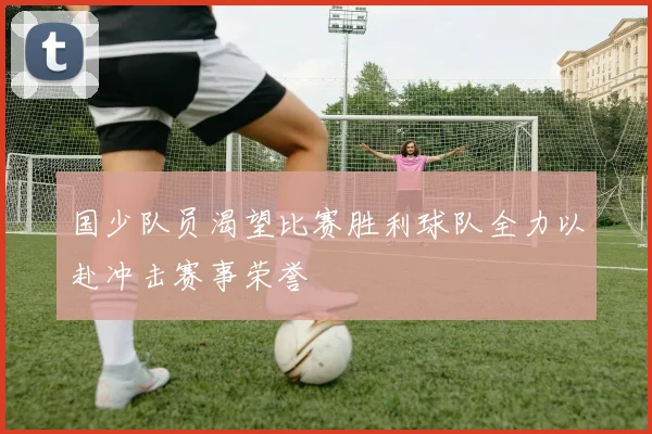 国少队员渴望比赛胜利球队全力以赴冲击赛事荣誉