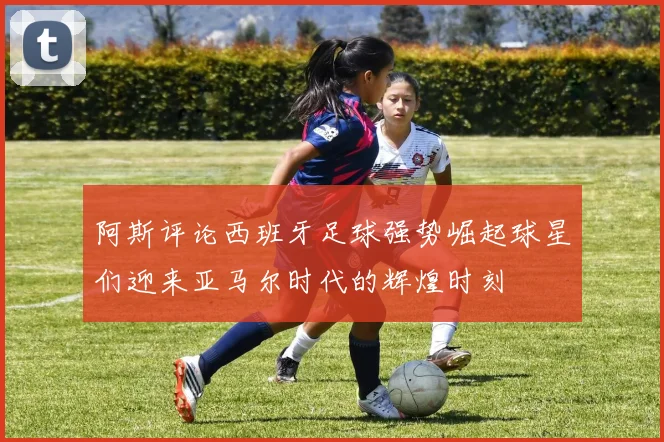 阿斯评论西班牙足球强势崛起球星们迎来亚马尔时代的辉煌时刻