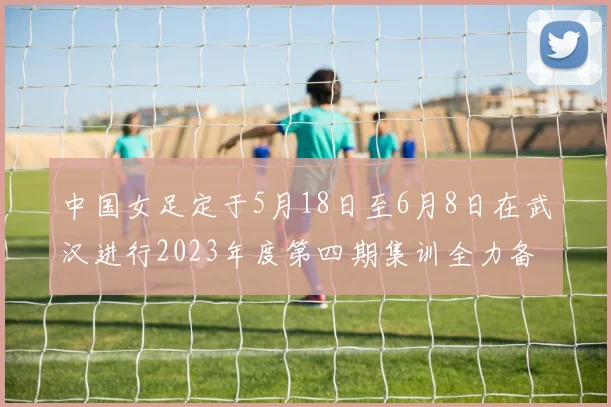 中国女足定于5月18日至6月8日在武汉进行2023年度第四期集训全力备战国际赛事