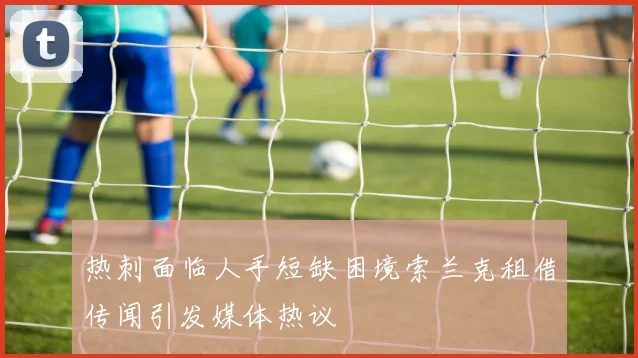 热刺面临人手短缺困境索兰克租借传闻引发媒体热议