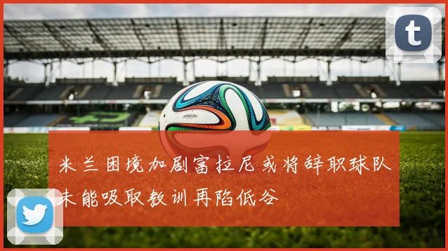 米兰困境加剧富拉尼或将辞职球队未能吸取教训再陷低谷