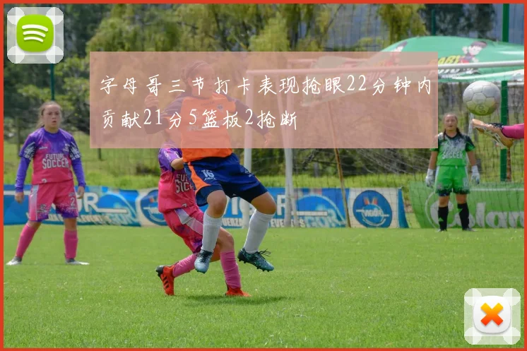 字母哥三节打卡表现抢眼22分钟内贡献21分5篮板2抢断