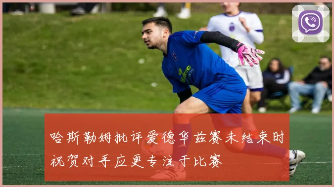 哈斯勒姆批评爱德华兹赛未结束时祝贺对手应更专注于比赛