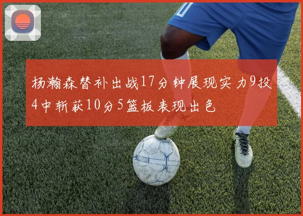 杨瀚森替补出战17分钟展现实力9投4中斩获10分5篮板表现出色