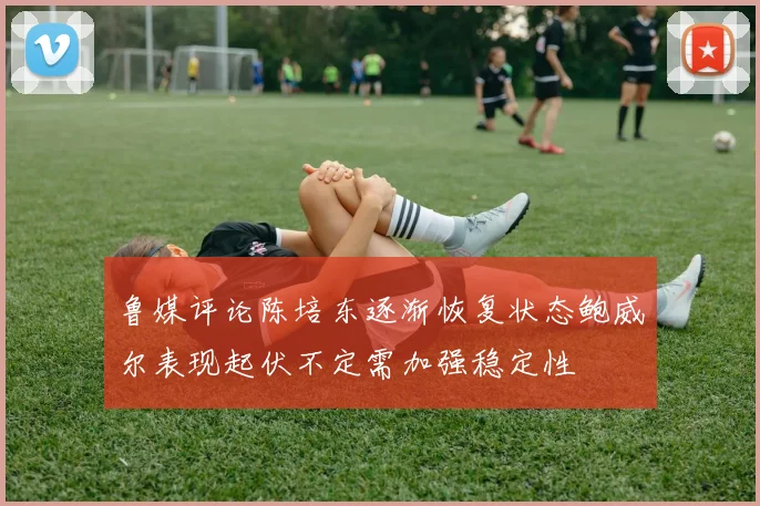 鲁媒评论陈培东逐渐恢复状态鲍威尔表现起伏不定需加强稳定性