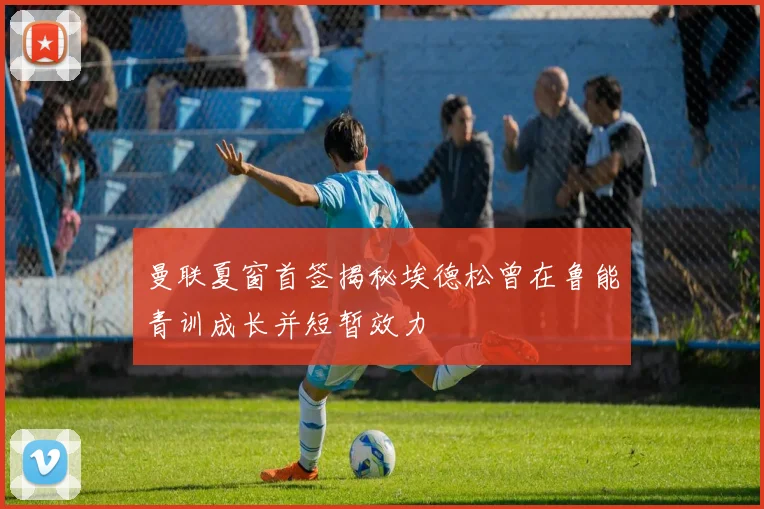 曼联夏窗首签揭秘埃德松曾在鲁能青训成长并短暂效力